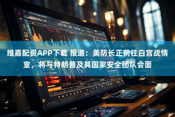 维嘉配资APP下载 报道：美防长正前往白宫战情室，将与特朗普及其国家安全团队会面