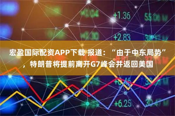 宏盈国际配资APP下载 报道：“由于中东局势”，特朗普将提前离开G7峰会并返回美国