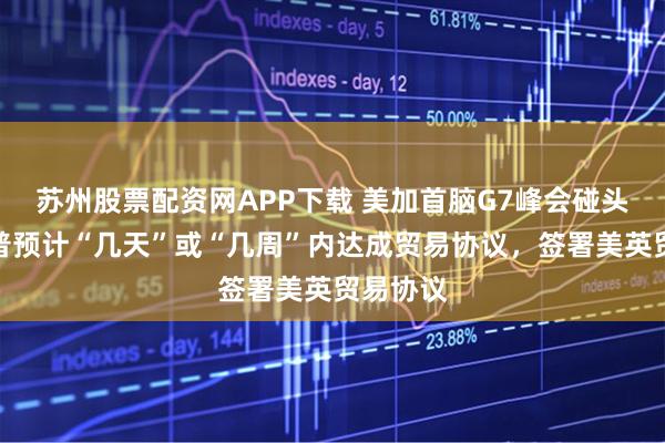 苏州股票配资网APP下载 美加首脑G7峰会碰头，特朗普预计“几天”或“几周”内达成贸易协议，签署美英贸易协议