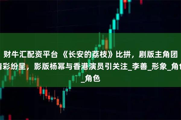 财牛汇配资平台 《长安的荔枝》比拼，剧版主角团精彩纷呈，影版杨幂与香港演员引关注_李善_形象_角色