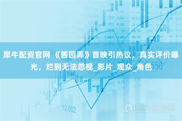 犀牛配资官网 《酱园弄》首映引热议，真实评价曝光，烂到无法忽视_影片_观众_角色