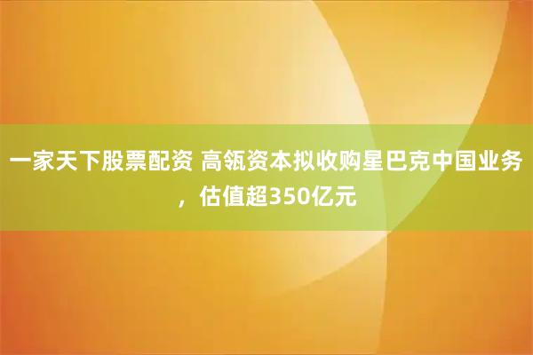 一家天下股票配资 高瓴资本拟收购星巴克中国业务，估值超350亿元