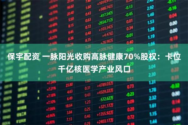 保宇配资 一脉阳光收购高脉健康70%股权：卡位千亿核医学产业风口