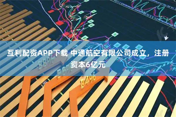 互利配资APP下载 中通航空有限公司成立，注册资本6亿元