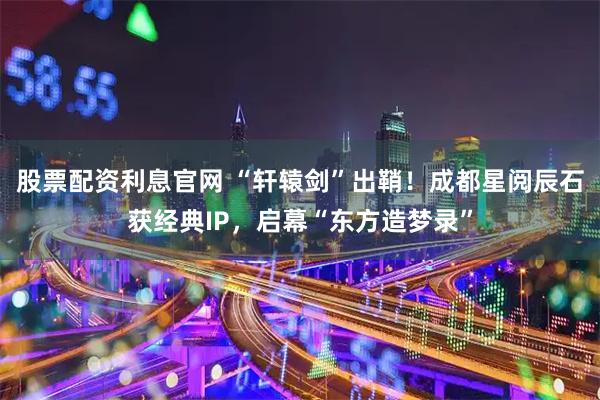 股票配资利息官网 “轩辕剑”出鞘！成都星阅辰石获经典IP，启幕“东方造梦录”