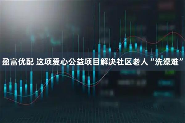 盈富优配 这项爱心公益项目解决社区老人“洗澡难”