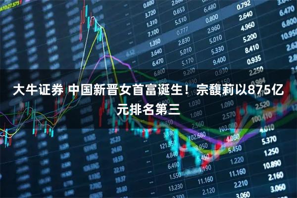 大牛证券 中国新晋女首富诞生！宗馥莉以875亿元排名第三