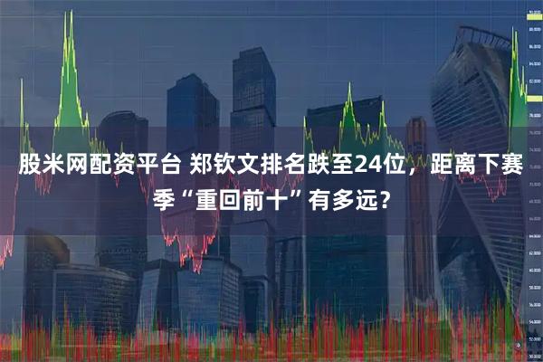股米网配资平台 郑钦文排名跌至24位，距离下赛季“重回前十”有多远？