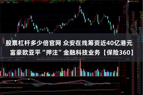 股票杠杆多少倍官网 众安在线筹资近40亿港元   富豪欧亚平“押注”金融科技业务【保险360】