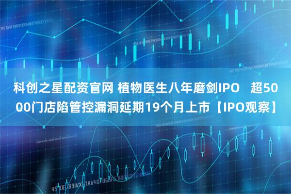 科创之星配资官网 植物医生八年磨剑IPO   超5000门店陷管控漏洞延期19个月上市【IPO观察】