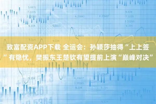 致富配资APP下载 全运会：孙颖莎抽得“上上签”有隐忧，樊振东王楚钦有望提前上演“巅峰对决”