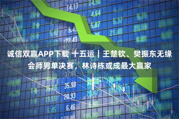 诚信双赢APP下载 十五运｜王楚钦、樊振东无缘会师男单决赛，林诗栋或成最大赢家