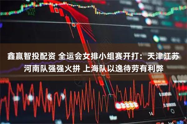 鑫赢智投配资 全运会女排小组赛开打：天津江苏河南队强强火拼 上海队以逸待劳有利弊