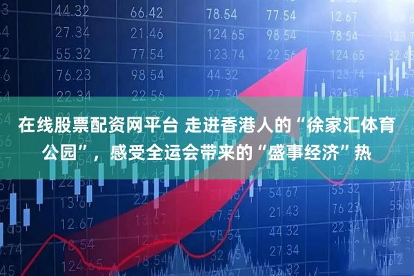 在线股票配资网平台 走进香港人的“徐家汇体育公园”，感受全运会带来的“盛事经济”热