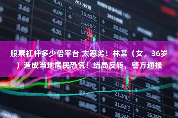 股票杠杆多少倍平台 太恶劣！林某（女，36岁）造成当地居民恐慌！结局反转，警方通报