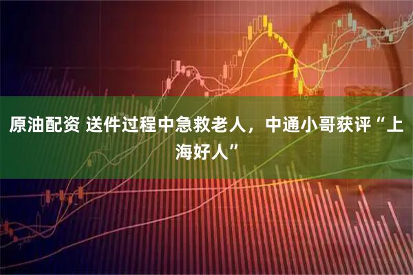 原油配资 送件过程中急救老人，中通小哥获评“上海好人”