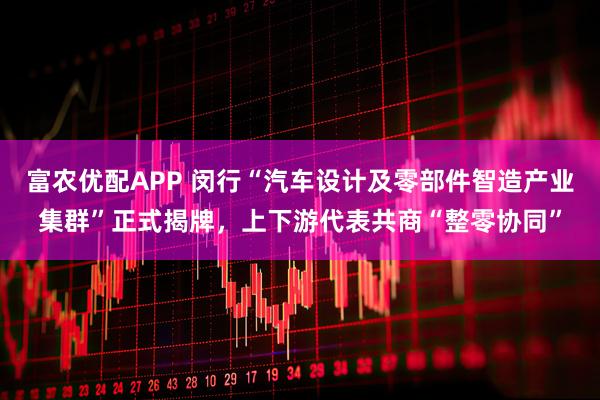 富农优配APP 闵行“汽车设计及零部件智造产业集群”正式揭牌，上下游代表共商“整零协同”