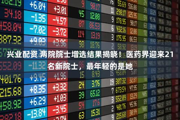 兴业配资 两院院士增选结果揭晓！医药界迎来21名新院士，最年轻的是她