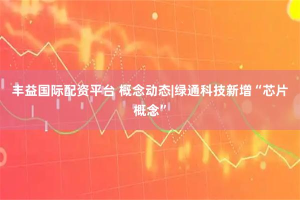 丰益国际配资平台 概念动态|绿通科技新增“芯片概念”