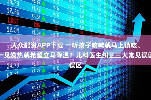 大众配资APP下载 一听孩子咳嗽就马上镇咳、一见发热就希望立马降温？儿科医生纠正三大常见误区
