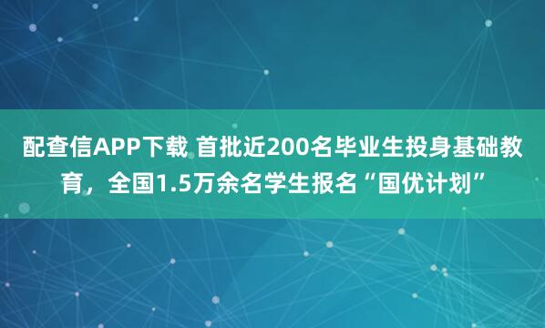 配查信APP下载 首批近200名毕业生投身基础教育，全国1.5万余名学生报名“国优计划”