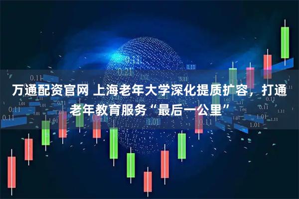 万通配资官网 上海老年大学深化提质扩容，打通老年教育服务“最后一公里”