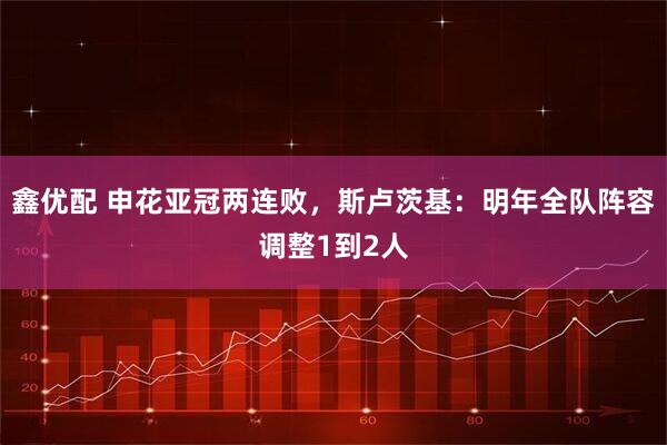 鑫优配 申花亚冠两连败，斯卢茨基：明年全队阵容调整1到2人