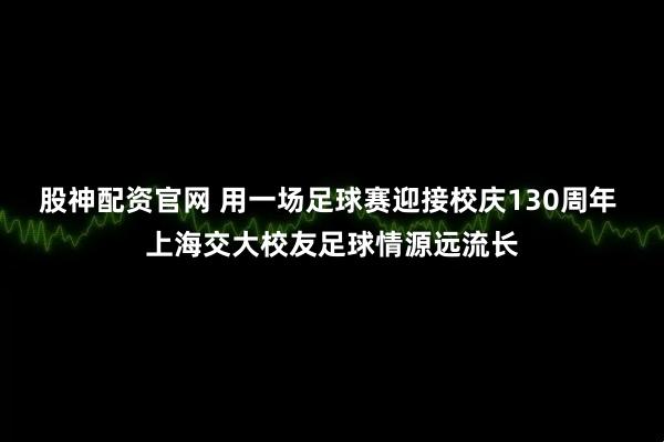 股神配资官网 用一场足球赛迎接校庆130周年 上海交大校友足球情源远流长