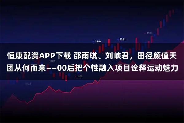 恒康配资APP下载 邵雨琪、刘峡君，田径颜值天团从何而来——00后把个性融入项目诠释运动魅力