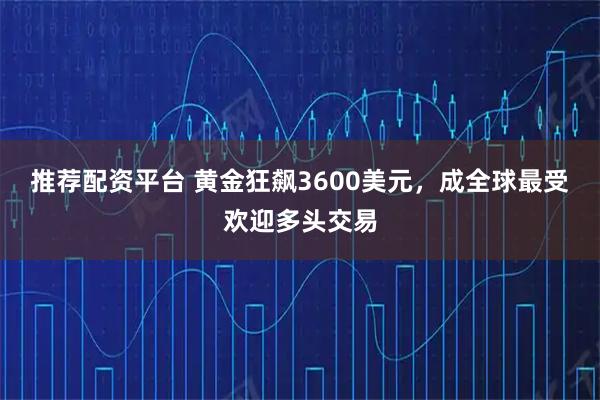 推荐配资平台 黄金狂飙3600美元，成全球最受欢迎多头交易