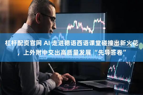 杠杆配资官网 AI 走进德语西语课堂碰撞出新火花，上外附中交出高质量发展 “先导答卷”