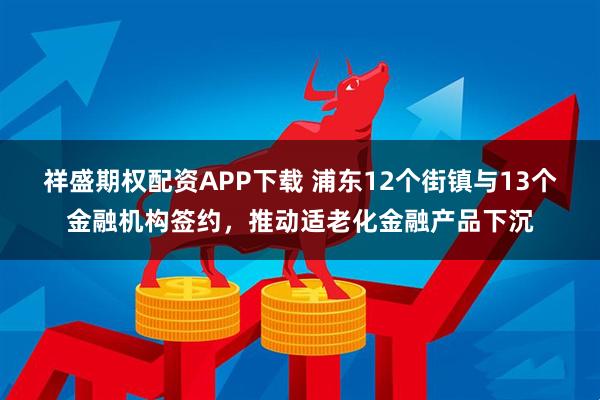 祥盛期权配资APP下载 浦东12个街镇与13个金融机构签约，推动适老化金融产品下沉