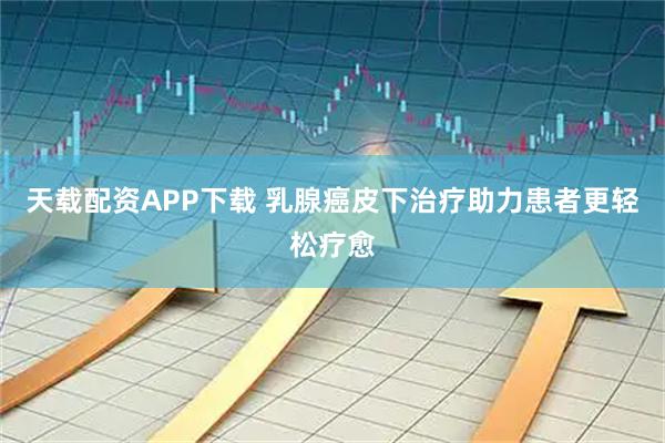 天载配资APP下载 乳腺癌皮下治疗助力患者更轻松疗愈