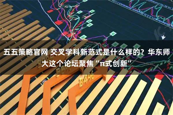 五五策略官网 交叉学科新范式是什么样的？华东师大这个论坛聚焦“π式创新”