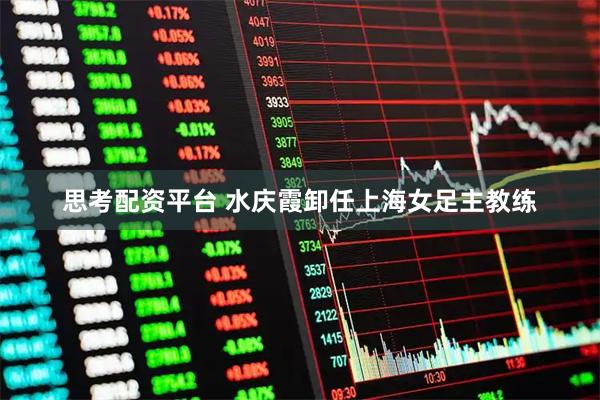 思考配资平台 水庆霞卸任上海女足主教练