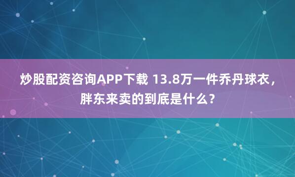 炒股配资咨询APP下载 13.8万一件乔丹球衣，胖东来卖的到底是什么？