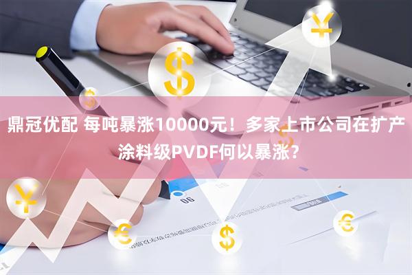 鼎冠优配 每吨暴涨10000元！多家上市公司在扩产 涂料级PVDF何以暴涨？