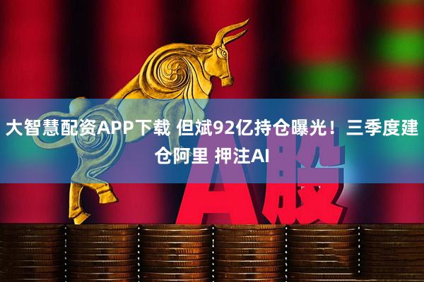 大智慧配资APP下载 但斌92亿持仓曝光！三季度建仓阿里 押注AI