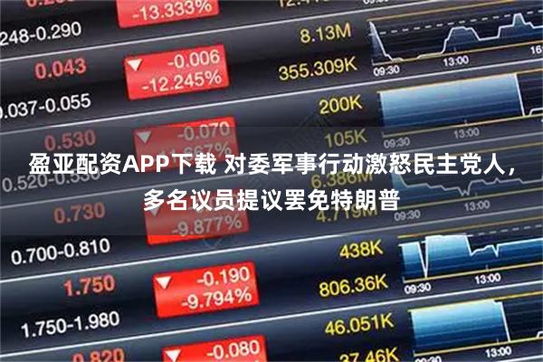 盈亚配资APP下载 对委军事行动激怒民主党人，多名议员提议罢免特朗普