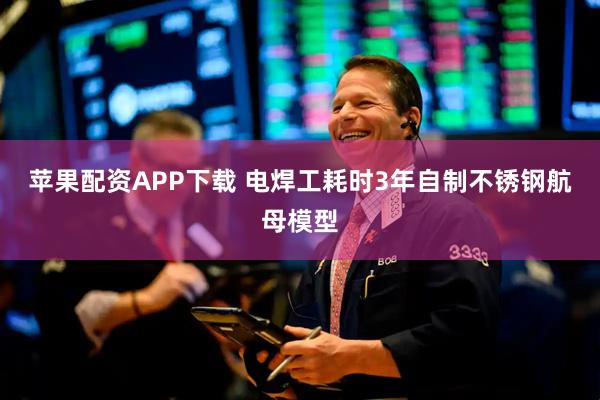 苹果配资APP下载 电焊工耗时3年自制不锈钢航母模型