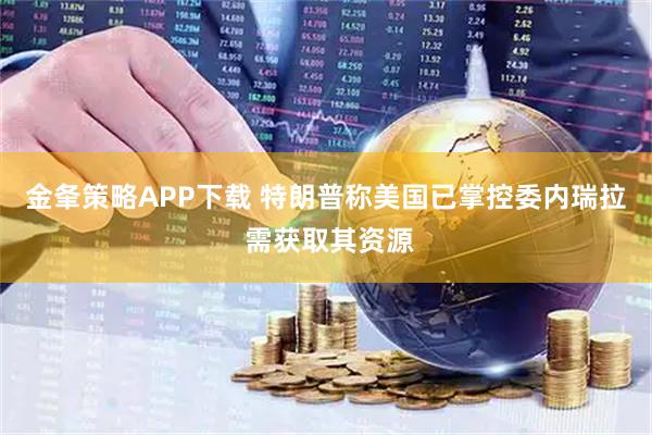 金夆策略APP下载 特朗普称美国已掌控委内瑞拉 需获取其资源