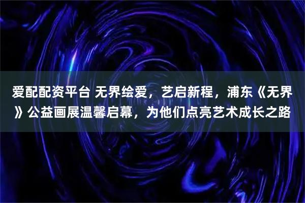 爱配配资平台 无界绘爱，艺启新程，浦东《无界》公益画展温馨启幕，为他们点亮艺术成长之路