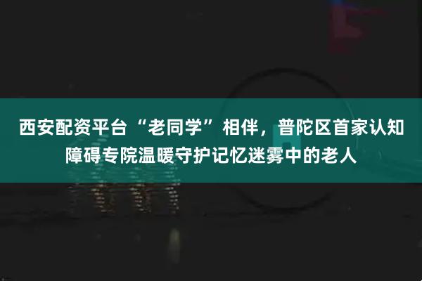 西安配资平台 “老同学” 相伴，普陀区首家认知障碍专院温暖守护记忆迷雾中的老人